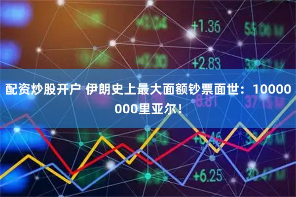 配资炒股开户 伊朗史上最大面额钞票面世：10000000里亚尔！