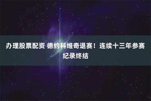 办理股票配资 德约科维奇退赛！连续十三年参赛纪录终结