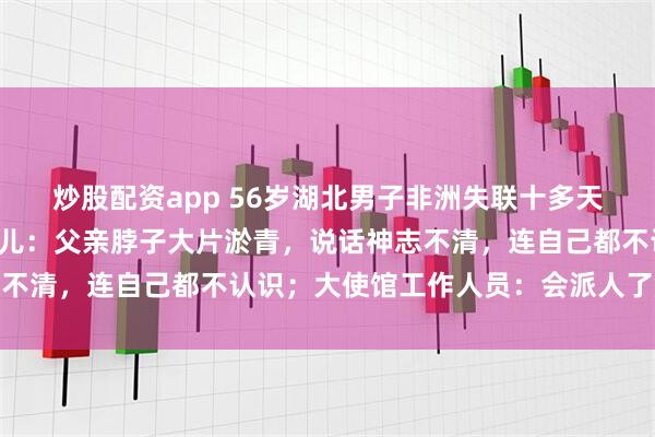 炒股配资app 56岁湖北男子非洲失联十多天后首次与家人联系，女儿：父亲脖子大片淤青，说话神志不清，连自己都不认识；大使馆工作人员：会派人了解情况